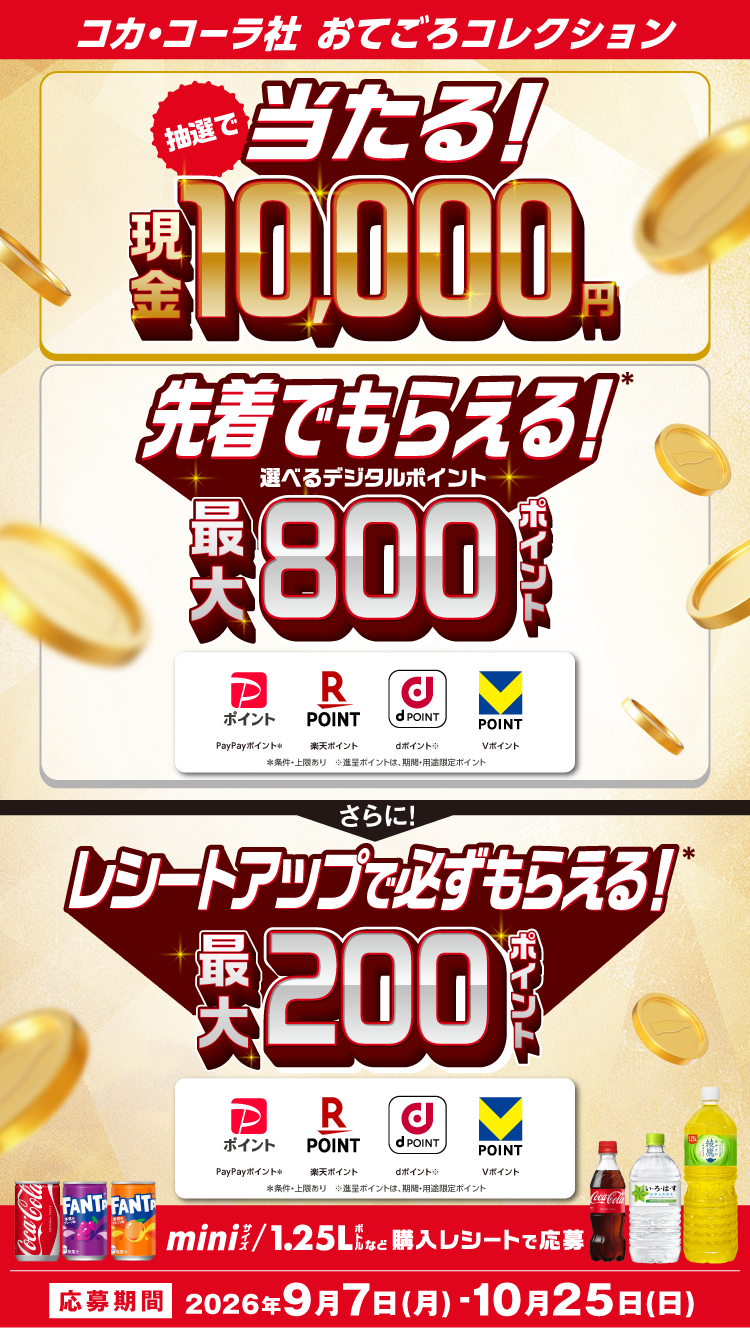 コカ・コーラ社おてごろコレクション／抽選で当たる！現金10,000円／先着でもらえる！選べるデジタルポイント最大800ポイント／さらに！レシートアップで必ずもらえる！最大200ポイント／PayPayポイント・楽天ポイント・dポイント・Vポイント（条件・上限あり、進呈ポイントは期間・用途限定ポイント）／miniサイズ・1.25Lボトルなど購入レシートで応募／応募期間 2026年9月7日(月)〜10月25日(日)