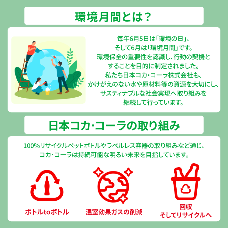 環境月間とは？：毎年6月5日は「環境の日」、そして6月は「環境月間」です。環境保全の重要性を認識し、行動の契機とすることを目的に制定されました。私たち日本コカ・コーラ株式会社も、かけがえのない水や原材料等の資源を大切にし、サスティナブルな社会実現への取り組みを継続して行っています。日本コカ・コーラの取り組み：100%リサイクルペットボトルやラベルレス容器の取り組みなど通じ、コカ・コーラは持続可能な明るい未来を目指しています。